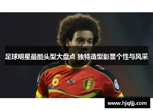 足球明星最酷头型大盘点 独特造型彰显个性与风采