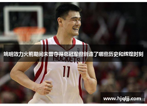 姚明效力火箭期间未曾夺得总冠军但创造了哪些历史和辉煌时刻