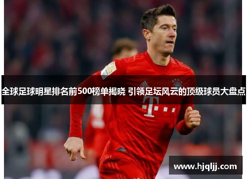 全球足球明星排名前500榜单揭晓 引领足坛风云的顶级球员大盘点