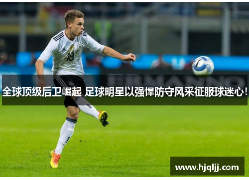 全球顶级后卫崛起 足球明星以强悍防守风采征服球迷心！