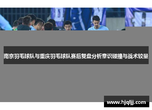 南京羽毛球队与重庆羽毛球队赛后复盘分析意识碰撞与战术较量
