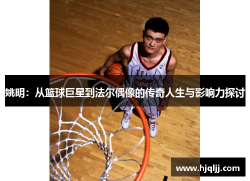 姚明：从篮球巨星到法尔偶像的传奇人生与影响力探讨