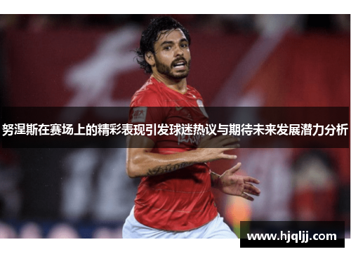 努涅斯在赛场上的精彩表现引发球迷热议与期待未来发展潜力分析